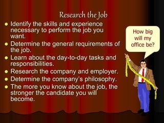 Research the Job
 Identify the skills and experience
necessary to perform the job you
want.
 Determine the general requirements of
the job.
 Learn about the day-to-day tasks and
responsibilities.
 Research the company and employer.
 Determine the company’s philosophy.
 The more you know about the job, the
stronger the candidate you will
become.
How big
will my
office be?
 