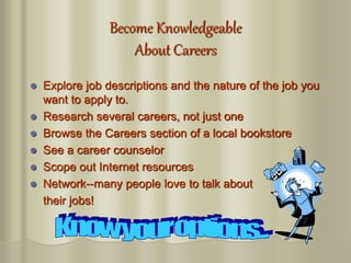 Become Knowledgeable
About Careers
 Explore job descriptions and the nature of the job you
want to apply to.
 Research several careers, not just one
 Browse the Careers section of a local bookstore
 See a career counselor
 Scope out Internet resources
 Network--many people love to talk about
their jobs!
 