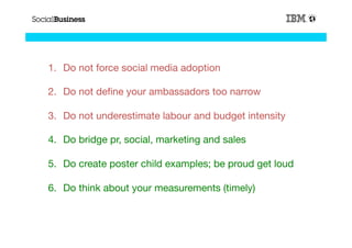 1.  Do not force social media adoption

2.  Do not deﬁne your ambassadors too narrow 

3.  Do not underestimate labour and budget intensity

4.  Do bridge pr, social, marketing and sales

5.  Do create poster child examples; be proud get loud 

6.  Do think about your measurements (timely)


                                                                54
                                                           54
 