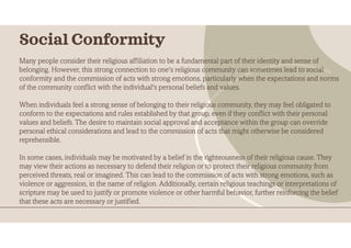 Many people consider their religious affiliation to be a fundamental part of their identity and sense of
belonging. However, this strong connection to one's religious community can sometimes lead to social
conformity and the commission of acts with strong emotions, particularly when the expectations and norms
of the community conflict with the individual's personal beliefs and values.
When individuals feel a strong sense of belonging to their religious community, they may feel obligated to
conform to the expectations and rules established by that group, even if they conflict with their personal
values and beliefs. The desire to maintain social approval and acceptance within the group can override
personal ethical considerations and lead to the commission of acts that might otherwise be considered
reprehensible.
In some cases, individuals may be motivated by a belief in the righteousness of their religious cause. They
may view their actions as necessary to defend their religion or to protect their religious community from
perceived threats, real or imagined. This can lead to the commission of acts with strong emotions, such as
violence or aggression, in the name of religion. Additionally, certain religious teachings or interpretations of
scripture may be used to justify or promote violence or other harmful behavior, further reinforcing the belief
that these acts are necessary or justified.
Social Conformity
 