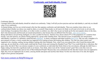 Conformity and Individuality Essay
Conformity Speech
I strongly believe that individuality should be valued over conformity. Today I will tell you how precious and rare individuality is, and why we should
value it over conformity.
As human beings, our lives are circled around a thin line that separates conformity and individuality. There are countless times when we are
confused about whether our choice was made by others, or yourself. Deep inside, we all want to be liked; we all want to be loved, we all crave the
warm feelings of acceptance from others, or in other words, to conform: yes, that's why we put our hands up for the most popular choice in the class,
that's why homosexuals and bisexuals are teased and pointed at, only because they are different from the most,...show more content...
Being individual is not just being intelligent, it is also a symbol for bravery. Statistics have shown almost 97% of the population of 7 countries from
Europe, Asia and America, are afraid of being opposed by a group while standing alone. This showed us how exceptionally rare and priceless
individuality is and how it is definitely valued beyond conformity. A classic courageous individual would beJoan of Arc. She was only a daughter of a
poor peasant in France, a lowly woman that was supposed to be cooking at home and looking after children. Yea, that was what women were
supposed to do, cleaning, cooking, having children, looking after their husbands. Now, what if you were placed into a this French Revolution 600
years ago, do you think she, a lowly maid, could lead the French Army and winning this Hundred Years' War? You would think this is ridiculous. But
guess what, she did it! She is an extreme example of a non–conformist, an individual that firmly believes her own dreams, although she didn't have a
happy ending, but Joan left a significant mark in our history. Now think, where were all the "normal women" gone? How come they were not
mentioned in our history books and our lists of Most Influential People? Because they were conformed into the idea that women were not supposed to
fight, they were not supposed to be in armor, carrying shields and spears and sacrifice their blood. Yet this was what Joan of Arc did, this legend
taught us how glorious and painful
Get more content on HelpWriting.net
 