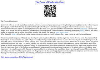 The Power of Conformity Essay
The Power of Conformity
Conformity refers to an individual's behavior that is performed because of group pressure, even though that pressure might not involve a direct request.
Many people want to think that they are conformist enough so that they are not looked upon as strange to others and nonconformist enough to
demonstrate that they are capable of thinking by themselves. For many years, psychologists have been interested in human conformity. Usually when
people are in groups, they behave according to how those in the group behave. That indicates that conformity can affect a person's behavior and make a
person do things that may be against their ethics, attitudes, and morals. The study of...show more content...
What the eighth subject did not know was the other seven subjects were not exactly subjects. They knew what to do and what would happen.
An experimenter held up one of the cards and the subjects had to match on of the lines with the single line. For the first two cards, the seven matched
the two pairs on lines correctly. The eighth subject answered correctly as well. On the third pair of cards, the seven subjects answered wrong to see if
the eighth subject would conform or answer correctly. Asch found out that 75% of the subjects conformed at least once in the trials, but not one person
conformed every time. The other 25% did not conform with any of the groups decisions. Some of the experiments had the subjects write down their
answer so the line lengths could be accurately judged. In these experiments, 98% of the real subjects answered correctly. Asch found out many things
from the experiment. Some of the findings are social support, attraction and commitment to the group, size of the group, and sex. Asch did the same
experiment with a slight variation. He changed the answers of the seven subjects so that one of them always gave the right answer. This comforted the
real subject and only 5% of the subjects agreed with the group answer. This social support experiment showed that if one person gives the same answer
then a person feels more comfortable. Also, other experiments showed that the more attracted and committed
Get more content on HelpWriting.net
 