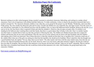 Reflection Paper On Conformity
Between working at an after–school program, being a teacher's assistant in a preschool classroom, babysitting, and working in a sunday school
classroom, I have a lot of experience with children and their behaviors. To study conformity, I chose to observe the preschool classroom that I am a
teacher's assistant for. The classroom alternates children every–other day, so my group for this project was the Monday, Wednesday, and every
–other
Friday group. The class usually has about four girls and two boys. Overall, the children are very respectful, fun, and eager to learn. Over the course of
one class period, I participate in a few different activities with the children. First, we stop at the bathrooms before breakfast. Being as far into the school
year as we are, the class knows what is expected of them and what the schedule is. However, they do space out quite often. If a teacher is not
standing by the bathroom door watching them wash their hands, then there is a good chance they will play in the sink. Once I or another teacher
says their name or reminds them to hurry up, then they go back to following the rules. The children are obedient because they have respect for
teachers and because they do not want a punishment. Once the class arrives at the cafeteria and sits down with their breakfast, then the children
start making some of their own decisions. One of these decisions is what they should eat from their tray or lunchbox first. I noticed a small case of
the validity effect when one of the girls was asking me what from her lunchbox she should eat for breakfast. When I asked her what she thought was
a good breakfast food, she replied, "Not my chips, those are for lunch." The other teacher and I have told this same student many times that she can
not have her chips for breakfast because they are for lunch. However, there is no real reason, other than nutrition I suppose, that the girl could not
have ate chips for breakfast. She just believes that statement is true because she has been told that "chips are for lunch" repeatedly. Had we told her
that chips were a breakfast food instead, then she would have believed that statement to be valid. After breakfast, the group heads back to the
classroom. Children
Get more content on HelpWriting.net
 