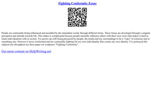 Fighting Conformity Essay
People are continually being influenced and moulded by the immediate world, through different forms. These forms are developed through a singular
perception and attitude towards life. This makes it complicated because people naturally influence others with their own views that makes it hard to
retain individualism with in society. I've grown up with being pressured by people, the media and my surroundings to be a "copy" of someone and or
something else. However I never conformed and are continually fighting for my own individuality that creates my own identity. I've portrayed this
subjectively throughout my three paper cut sculptures "Fighting Conformity".
Get more content on HelpWriting.net
 