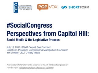 #SocialCongress
Perspectives from Capitol Hill:
Social Media & the Legislative Process

July 13, 2011, SOMA Central, San Francisco
Brad Fitch, President, Congressional Management Foundation
Tim O’Reilly, CEO, O’Reilly Media




A compilation of charts from slides presented at the July 13 #SocialCongress event
From the report Perceptions of Citizen Advocacy on Capitol Hill
 