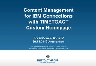 Content Management
for IBM Connections
  with TIMETOACT
 Custom Homepage
       SocialConnections IV
      30.11.2012 Amsterdam
     Info@TIMETOACT-GROUP.COM, Tel.: +49 221 97343 0
  Im Mediapark 2, 50670 Köln, WWW.TIMETOACT-GROUP.COM
 