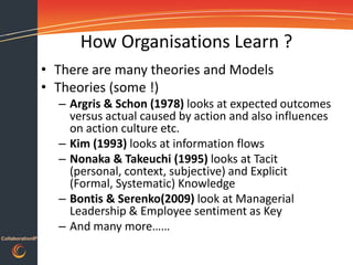 How Organisations Learn ?
                  • There are many theories and Models
                  • Theories (some !)
                    – Argris & Schon (1978) looks at expected outcomes
                      versus actual caused by action and also influences
                      on action culture etc.
                    – Kim (1993) looks at information flows
                    – Nonaka & Takeuchi (1995) looks at Tacit
                      (personal, context, subjective) and Explicit
                      (Formal, Systematic) Knowledge
                    – Bontis & Serenko(2009) look at Managerial
                      Leadership & Employee sentiment as Key
                    – And many more……
CollaborationIP
 