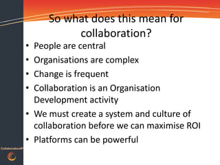 So what does this mean for
                            collaboration?
                  • People are central
                  • Organisations are complex
                  • Change is frequent
                  • Collaboration is an Organisation
                    Development activity
                  • We must create a system and culture of
                    collaboration before we can maximise ROI
                  • Platforms can be powerful
CollaborationIP
 