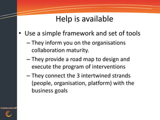 Help is available
                  • Use a simple framework and set of tools
                    – They inform you on the organisations
                      collaboration maturity.
                    – They provide a road map to design and
                      execute the program of interventions
                    – They connect the 3 intertwined strands
                      (people, organisation, platform) with the
                      business goals

CollaborationIP
 