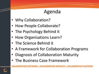 Agenda
                  •   Why Collaboration?
                  •   How People Collaborate?
                  •   The Psychology Behind it
                  •   How Organisations Learn?
                  •   The Science Behind it
                  •   A Framework for Collaboration Programs
                  •   Diagnosis of Collaboration Maturity
                  •   The Business Case Framework
CollaborationIP   COLLABORATION SOFTWARE + COLLABORATION MATURITY = COLLABORATIVE PLATFORM
 