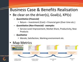 Business Case & Benefits Realisation
                  • Be clear on the driver(s), Goal(s), KPI(s)
                    – Quantitative (Financial)
                       • Return – Investment (Cost) = Financial gain (Over time etc.)
                    – Quantitative (Non-Financial) - examples
                       • Service Level Improvement, Market Share, Productivity, New
                         Products
                    – Qualitative
                       • Morale, Satisfaction, Working environment etc.

                  • Map Metrics


CollaborationIP
 