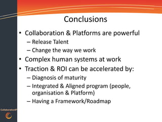 Conclusions
                  • Collaboration & Platforms are powerful
                    – Release Talent
                    – Change the way we work
                  • Complex human systems at work
                  • Traction & ROI can be accelerated by:
                    – Diagnosis of maturity
                    – Integrated & Aligned program (people,
                      organisation & Platform)
                    – Having a Framework/Roadmap
CollaborationIP
 