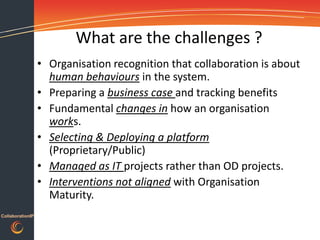 What are the challenges ?
                  • Organisation recognition that collaboration is about
                    human behaviours in the system.
                  • Preparing a business case and tracking benefits
                  • Fundamental changes in how an organisation
                    works.
                  • Selecting & Deploying a platform
                    (Proprietary/Public)
                  • Managed as IT projects rather than OD projects.
                  • Interventions not aligned with Organisation
                    Maturity.
CollaborationIP
 