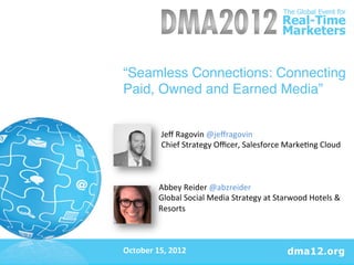 “Seamless Connections: Connecting
Paid, Owned and Earned Media”!
	
  
	
  
	
  
	
  	
  	
  	
  	
  	
  	
  	
  	
  	
  	
  	
  	
  	
  	
  	
  	
  	
  	
  Jeﬀ	
  Ragovin	
  @jeﬀragovin	
  
	
  	
  	
  	
  	
  	
  	
  	
  	
  	
  	
  	
  	
  	
  	
  	
  	
  	
  	
  Chief	
  Strategy	
  Oﬃcer,	
  Salesforce	
  Marke=ng	
  Cloud	
  
Cloud	
  	
  
	
  
	
  
                               	
  	
  	
  	
  	
  	
  	
  	
  	
  	
  Abbey	
  Reider	
  @abzreider	
  	
  	
  
                                                                       Global	
  Social	
  Media	
  Strategy	
  at	
  Starwood	
  Hotels	
  &	
  
                                                                       Resorts	
  
	
  
	
  
	
  
October	
  15,	
  2012	
  
	
  
	
  
 
