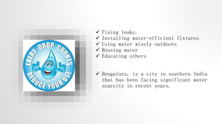  Fixing leaks.
 Installing water-efficient fixtures
 Using water wisely outdoors
 Reusing water
 Educating others
 Bengaluru, is a city in southern India
that has been facing significant water
scarcity in recent years.
 