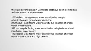 there are several areas in Bangalore that have been identified as
water-stressed or water-scarce.
1.Whitefield: facing severe water scarcity due to rapid
urbanization and groundwater depletion.
2.Sarjapur Road: facing water scarcity due to a lack of proper
water infrastructure.
3.Koramangala: facing water scarcity due to high demand and
insufficient water supply.
4.Electronic City: facing water scarcity due to a lack of proper
water infrastructure and high demand.
 