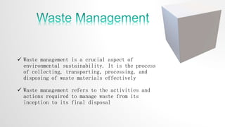  Waste management is a crucial aspect of
environmental sustainability. It is the process
of collecting, transporting, processing, and
disposing of waste materials effectively
 Waste management refers to the activities and
actions required to manage waste from its
inception to its final disposal
 