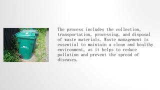 The process includes the collection,
transportation, processing, and disposal
of waste materials. Waste management is
essential to maintain a clean and healthy
environment, as it helps to reduce
pollution and prevent the spread of
diseases.
 