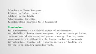 Solutions to Waste Management:
1.Improving Infrastructure
2.Educating the Public
3.Encouraging Recycling
4.Implementing Hazardous Waste Management
Conclusion:
Waste management is a critical aspect of environmental
sustainability. Proper waste management helps to reduce pollution,
conserve natural resources, and generate energy. However, waste
management is not without its challenges, including inadequate
infrastructure, limited public awareness, lack of funding, and
difficulty in managing hazardous waste.
 
