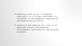  Adopting a tree can be a rewarding
experience, as it allows individuals to
contribute to environmental conservation
and beautification efforts.
 plantation and adoption of a tree is an
important process for promoting
environmental sustainability and personal
enjoyment.
 