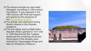  The Kesava temple too was badly
damaged, according to 15th-century
inscriptions. It was repaired in the
16th century with financial support
and grants by the emperors of
the Vijayanagara Empire.
 The temple was destroyed during
Muslim attacks in the Hoysala
kingdoms.
 The first attack was by Malik Kafur,
Alauddin Khilji’s general in 1311 and
in 1326 Muhammad Bin Tughlaq
destroyed the remaining structures.
Some parts of the temples were
restored by Vijayanagara Kings and
later by Wodeyars of Mysuru.
 