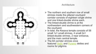 Architecture
 The northern and southern row of small
shrines inside the pillared courtyard
corridor consists of eighteen single shrine
and one linked-double shrine each.
 The linked-double shrine is at the
northwestern and southwestern corners of
the courtyard.
 In total, the Kesava temple consists of 58
small 1x1 small shrines, 4 small 2x1
linked-double shrines, 2 near entrance,
and the main central temple.
 The 64 corridor shrines once
featured Vedic and Puranic deities and
rooms for pilgrims
 