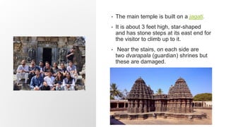 • The main temple is built on a jagati.
• It is about 3 feet high, star-shaped
and has stone steps at its east end for
the visitor to climb up to it.
• Near the stairs, on each side are
two dvarapala (guardian) shrines but
these are damaged.
 