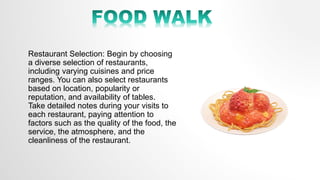 Restaurant Selection: Begin by choosing
a diverse selection of restaurants,
including varying cuisines and price
ranges. You can also select restaurants
based on location, popularity or
reputation, and availability of tables.
Take detailed notes during your visits to
each restaurant, paying attention to
factors such as the quality of the food, the
service, the atmosphere, and the
cleanliness of the restaurant.
 