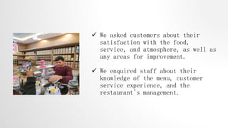  We asked customers about their
satisfaction with the food,
service, and atmosphere, as well as
any areas for improvement.
 We enquired staff about their
knowledge of the menu, customer
service experience, and the
restaurant's management.
 