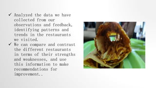  Analyzed the data we have
collected from our
observations and feedback,
identifying patterns and
trends in the restaurants
we visited.
 We can compare and contrast
the different restaurants
in terms of their strengths
and weaknesses, and use
this information to make
recommendations for
improvement..
 