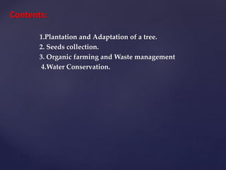 Contents:
1.Plantation and Adaptation of a tree.
2. Seeds collection.
3. Organic farming and Waste management
4.Water Conservation.
 