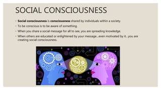 SOCIAL CONSCIOUSNESS
◦ Social consciousness is consciousness shared by individuals within a society.
◦ To be conscious is to be aware of something.
◦ When you share a social message for all to see, you are spreading knowledge.
◦ When others are educated or enlightened by your message…even motivated by it…you are
creating social consciousness.
 