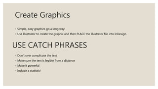Create Graphics
◦ Simple, easy graphics go a long way!
◦ Use Illustrator to create the graphic and then PLACE the Illustrator file into InDesign.
USE CATCH PHRASES
◦ Don’t over complicate the text
◦ Make sure the text is legible from a distance
◦ Make it powerful
◦ Include a statistic!
 