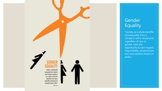 Gender
Equality
“Society as a whole benefits
immeasurably from a
climate in which all persons,
regardless of race or
gender, have the
opportunity to earn respect,
responsibility, advancement,
and remuneration based on
ability.”
 