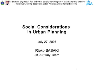 The Study on City Master Plan and Urban Development Program of Ulaanbaatar City (UBMPS)
        Intensive Learning Session on Urban Planning under Market Economy




               Social Considerations
                 in Urban Planning

                                 July 27, 2007

                              Rieko SASAKI
                             JICA Study Team
 