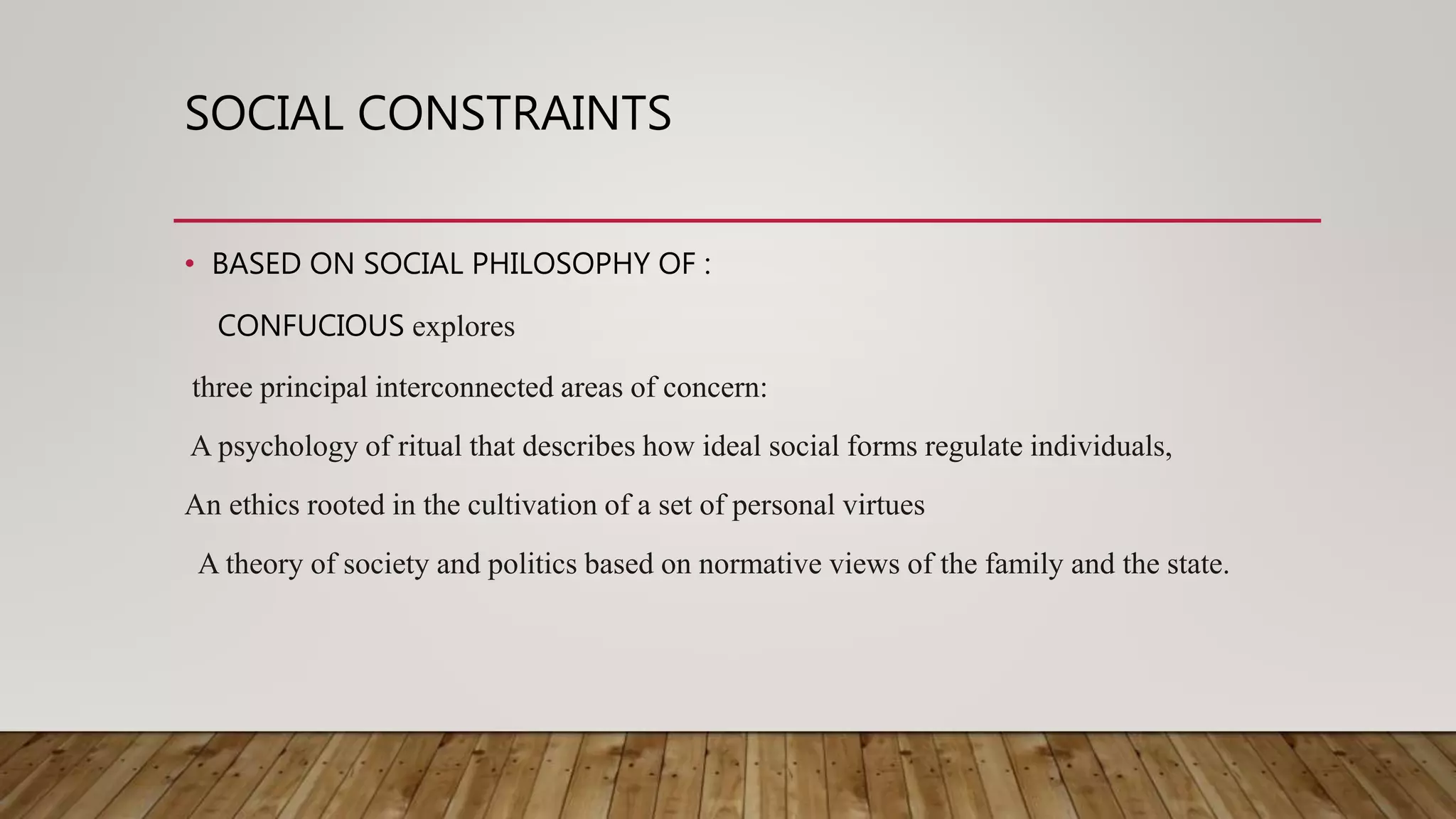 SOCIAL CONSTRAINTS
• BASED ON SOCIAL PHILOSOPHY OF :
CONFUCIOUS explores
three principal interconnected areas of concern:
A psychology of ritual that describes how ideal social forms regulate individuals,
An ethics rooted in the cultivation of a set of personal virtues
A theory of society and politics based on normative views of the family and the state.
 