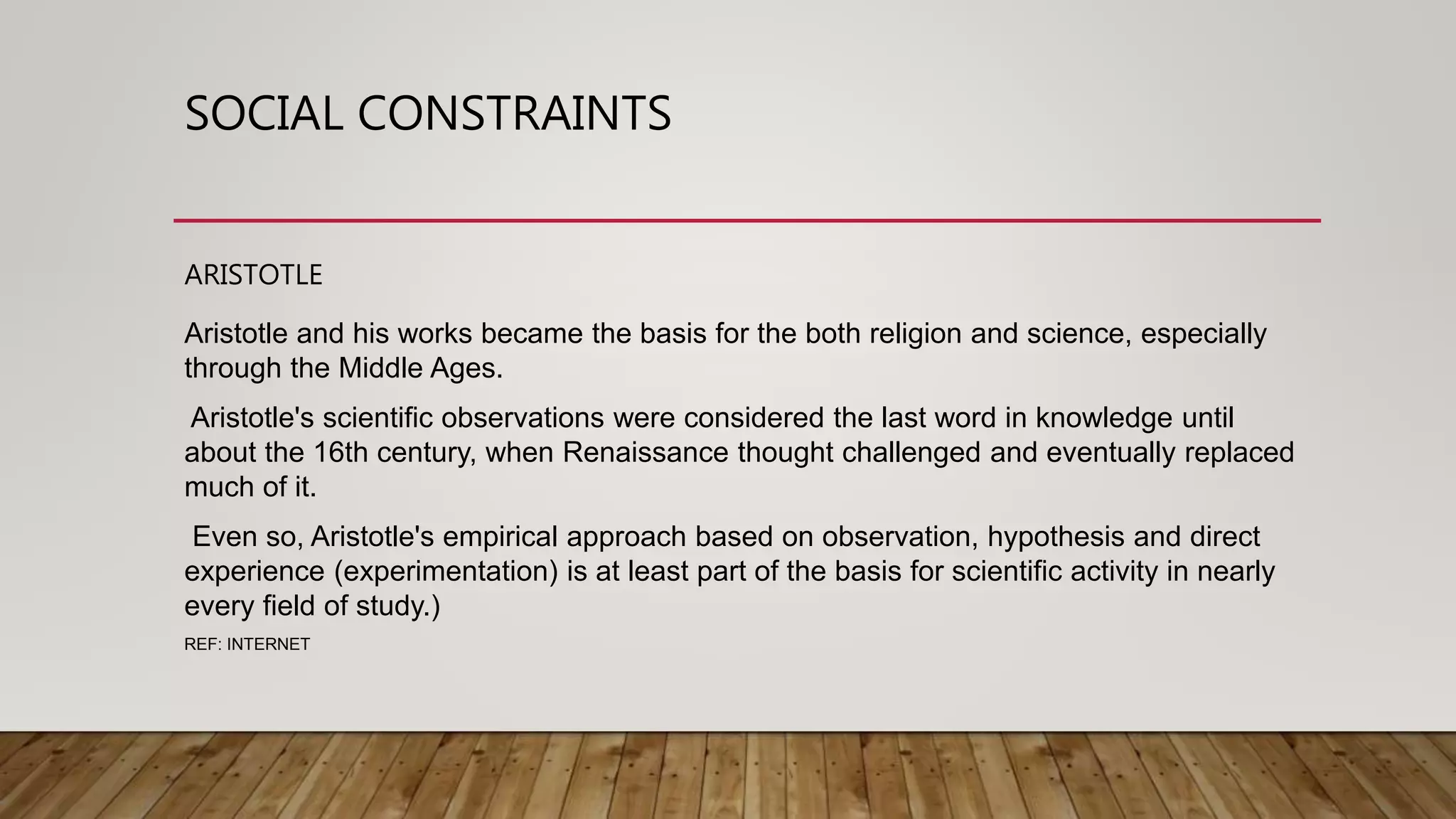 SOCIAL CONSTRAINTS
ARISTOTLE
Aristotle and his works became the basis for the both religion and science, especially
through the Middle Ages.
Aristotle's scientific observations were considered the last word in knowledge until
about the 16th century, when Renaissance thought challenged and eventually replaced
much of it.
Even so, Aristotle's empirical approach based on observation, hypothesis and direct
experience (experimentation) is at least part of the basis for scientific activity in nearly
every field of study.)
REF: INTERNET
 