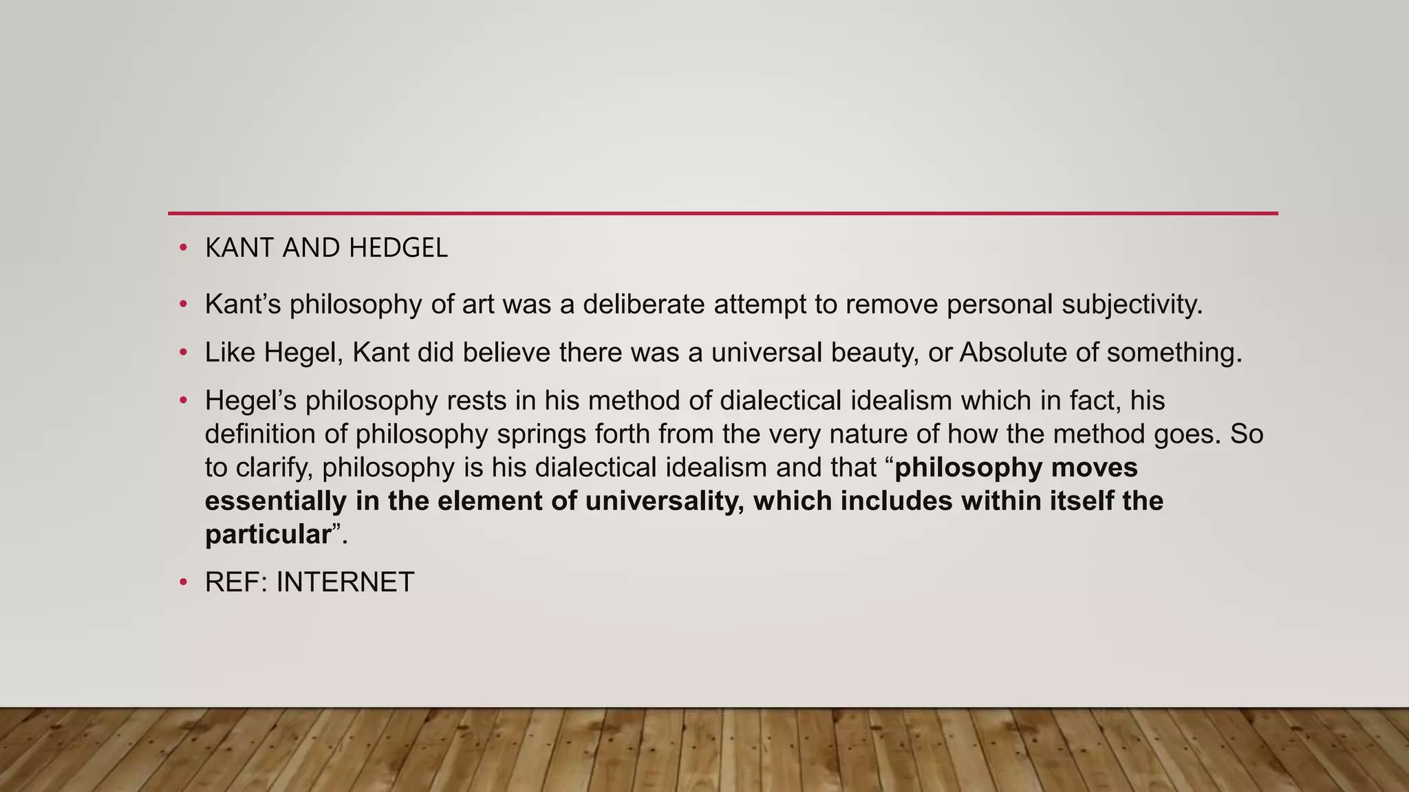 • KANT AND HEDGEL
• Kant’s philosophy of art was a deliberate attempt to remove personal subjectivity.
• Like Hegel, Kant did believe there was a universal beauty, or Absolute of something.
• Hegel’s philosophy rests in his method of dialectical idealism which in fact, his
definition of philosophy springs forth from the very nature of how the method goes. So
to clarify, philosophy is his dialectical idealism and that “philosophy moves
essentially in the element of universality, which includes within itself the
particular”.
• REF: INTERNET
 