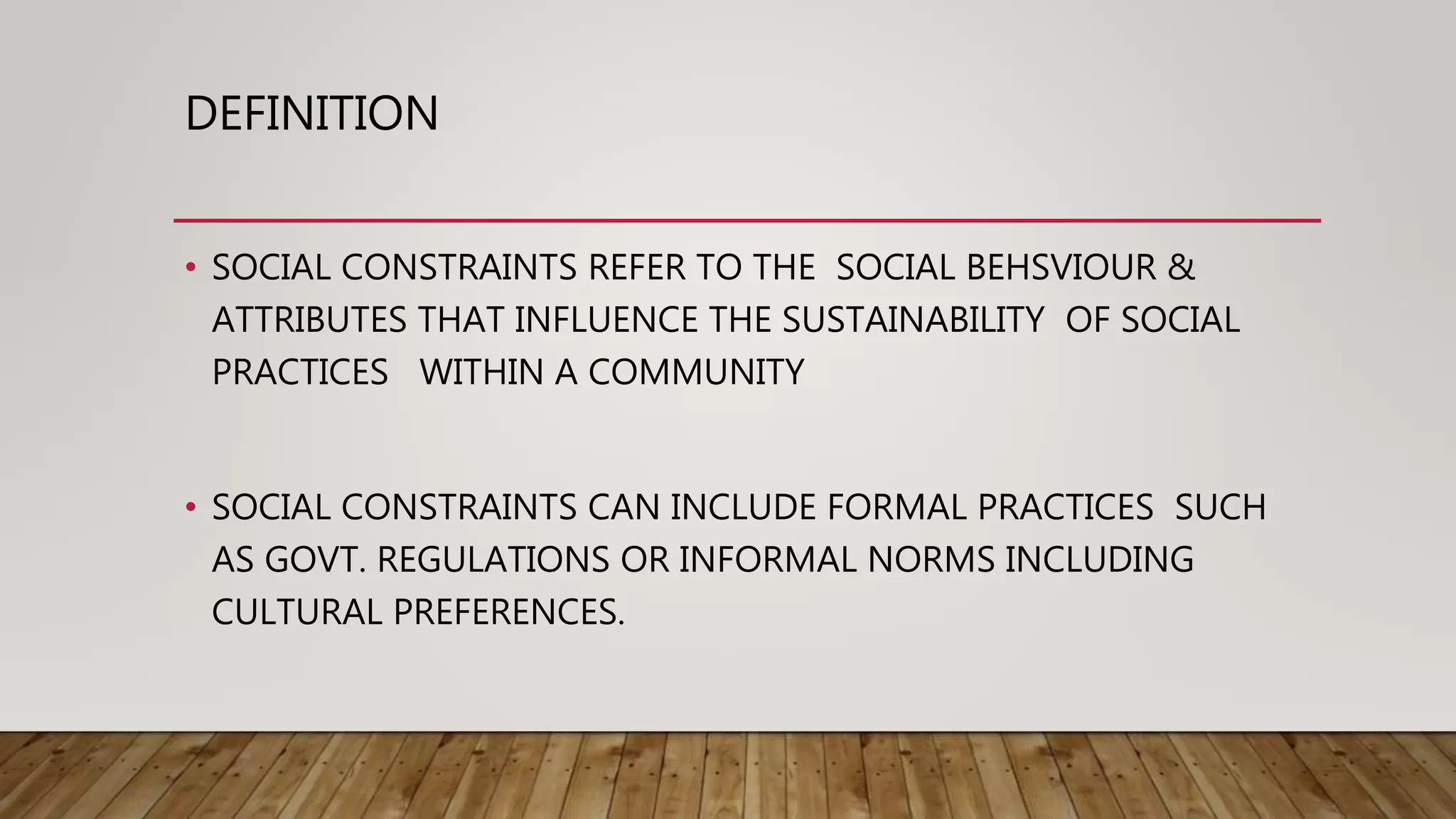 DEFINITION
• SOCIAL CONSTRAINTS REFER TO THE SOCIAL BEHSVIOUR &
ATTRIBUTES THAT INFLUENCE THE SUSTAINABILITY OF SOCIAL
PRACTICES WITHIN A COMMUNITY
• SOCIAL CONSTRAINTS CAN INCLUDE FORMAL PRACTICES SUCH
AS GOVT. REGULATIONS OR INFORMAL NORMS INCLUDING
CULTURAL PREFERENCES.
 