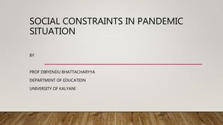 SOCIAL CONSTRAINTS IN PANDEMIC
SITUATION
BY
PROF DIBYENDU BHATTACHARYYA
DEPARTMENT OF EDUCATION
UNIVERSITY OF KALYANI
 