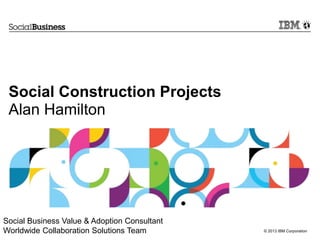 Social Construction Projects
 Alan Hamilton




Social Business Value & Adoption Consultant
Worldwide Collaboration Solutions Team        © 2013 IBM Corporation
 