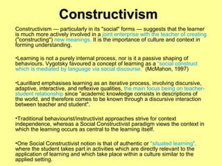 Constructivism
Constructivism — particularly in its "social" forms — suggests that the learner
is much more actively involved in a joint enterprise with the teacher of creating
("constructing") new meanings. It is the importance of culture and context in
forming understanding.
•Learning is not a purely internal process, nor is it a passive shaping of
behaviours. Vygotsky favoured a concept of learning as a “social construct
which is mediated by language via social discourse.” (McMahon, 1997)
•Laurillard emphasises learning as an iterative process, involving discursive,
adaptive, interactive, and reflexive qualities, the main focus being on teacherstudent relationship since "academic knowledge consists in descriptions of
the world, and therefore comes to be known through a discursive interaction
between teacher and student".
•Traditional behaviourist/instructivist approaches strive for context
independence, whereas a Social Constructivist paradigm views the context in
which the learning occurs as central to the learning itself.
•One Social Constructivist notion is that of authentic or "situated learning",
where the student takes part in activities which are directly relevant to the
application of learning and which take place within a culture similar to the
applied setting.

 