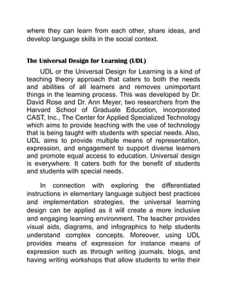 where they can learn from each other, share ideas, and
develop language skills in the social context.
The Universal Design for Learning (UDL)
UDL or the Universal Design for Learning is a kind of
teaching theory approach that caters to both the needs
and abilities of all learners and removes unimportant
things in the learning process. This was developed by Dr.
David Rose and Dr. Ann Meyer, two researchers from the
Harvard School of Graduate Education, incorporated
CAST, Inc., The Center for Applied Specialized Technology
which aims to provide teaching with the use of technology
that is being taught with students with special needs. Also,
UDL aims to provide multiple means of representation,
expression, and engagement to support diverse learners
and promote equal access to education. Universal design
is everywhere. It caters both for the benefit of students
and students with special needs.
In connection with exploring the differentiated
instructions in elementary language subject best practices
and implementation strategies, the universal learning
design can be applied as it will create a more inclusive
and engaging learning environment. The teacher provides
visual aids, diagrams, and infographics to help students
understand complex concepts. Moreover, using UDL
provides means of expression for instance means of
expression such as through writing journals, blogs, and
having writing workshops that allow students to write their
 