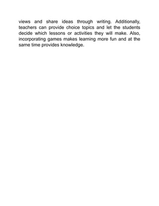 views and share ideas through writing. Additionally,
teachers can provide choice topics and let the students
decide which lessons or activities they will make. Also,
incorporating games makes learning more fun and at the
same time provides knowledge.
 