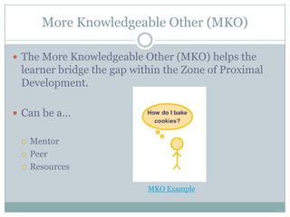 More Knowledgeable Other (MKO)

 The More Knowledgeable Other (MKO) helps the
 learner bridge the gap within the Zone of Proximal
 Development.

 Can be a…


    Mentor
    Peer
    Resources

                           MKO Example
 