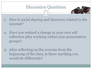 Discussion Questions

1. How is social sharing and discovery related to the
   internet?

2. Have you noticed a change in your own self
   reflection after working within your presentation
   groups?

3. After reflecting on the exercise from the
   beginning of the class, is there anything you
   would do differently?
 