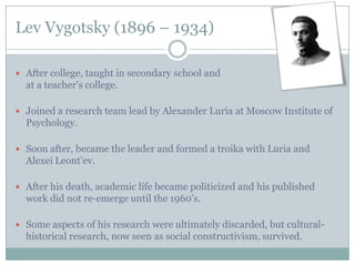 Lev Vygotsky (1896 – 1934)

 After college, taught in secondary school and
  at a teacher’s college.

 Joined a research team lead by Alexander Luria at Moscow Institute of
  Psychology.

 Soon after, became the leader and formed a troika with Luria and
  Alexei Leont’ev.

 After his death, academic life became politicized and his published
  work did not re-emerge until the 1960’s.

 Some aspects of his research were ultimately discarded, but cultural-
  historical research, now seen as social constructivism, survived.
 