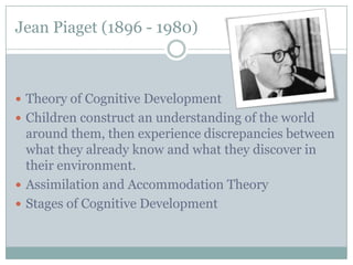 Jean Piaget (1896 - 1980)



 Theory of Cognitive Development
 Children construct an understanding of the world
  around them, then experience discrepancies between
  what they already know and what they discover in
  their environment.
 Assimilation and Accommodation Theory
 Stages of Cognitive Development
 