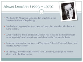 Alexei Leont’ev (1903 – 1979)

 Worked with Alexander Luria and Lev Vygotsky at the
  Moscow Institute of Psychology.

 Worked with Vygotsky between 1924 and 1930, but moved to Kharkov with
  Luria in 1931.

 After Vygotsky’s death, Luria and Leont’ev was joined by the research team
  when Vygotsky’s work was viewed as disloyal to the Communist Party.

 Leont’ev expanded on one aspect of Vygotsky’s Cultural-Historical theory and
  created Activity Theory.

 In the 1935, moved back to Moscow State University, although he worked
  closely with the Kharkovites.
 