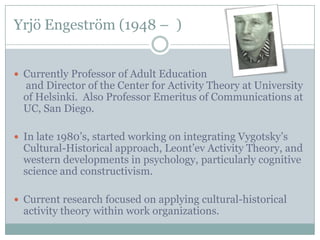 Yrjö Engeström (1948 – )


 Currently Professor of Adult Education
  and Director of the Center for Activity Theory at University
  of Helsinki. Also Professor Emeritus of Communications at
  UC, San Diego.

 In late 1980’s, started working on integrating Vygotsky’s
  Cultural-Historical approach, Leont’ev Activity Theory, and
  western developments in psychology, particularly cognitive
  science and constructivism.

 Current research focused on applying cultural-historical
  activity theory within work organizations.
 
